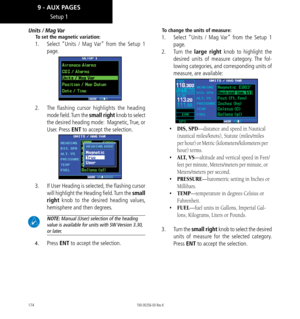 Page 184174
Units / Mag Var
To set the magnetic variation: 
1.   Select “Units / Mag Var” from the Setup 1 
page. 
2.   The flashing cursor highlights the heading 
mode field. Turn the small right knob to select 
the desired heading mode:  Magnetic, True, or 
User. Press ENT to accept the selection. 
3. If User Heading is selected, the flashing cursor 
will highlight the Heading field. Turn the small 
right knob to the desired heading values, 
hemisphere and then degrees. 
 NOTE: Manual (User) selection of the...