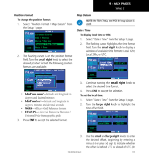 Page 185175
Setup 2
Position Format
To change the position format: 
1.   Select “Position Format / Map Datum” from 
the Setup 1 page. 
2.   The flashing cursor is on the position format 
field. Turn  the small right knob to select the 
desired position format. The following position 
formats are available: 
•   hddd°mm.mmm’—latitude and longitude in 
degrees and decimal minutes
•   hddd°mm’ss.s”—latitude and longitude in 
degrees, minutes and decimal seconds
•   MGRS—Military Grid Reference System
•...