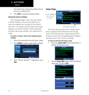 Page 186176
the United States, all local time offsets will use 
be minus, or behind UTC.) 
4.  Press ENT to accept the selected offset. 
Restoring Factory Settings
When making changes to any setup 1 page option, 
a “Restore Defaults?” menu selection allows you to 
restore the original factory settings (for the selected 
item only). For example, with the airspace alarms page 
displayed, the “Restore Defaults?” option will restore 
all airspace alarms page settings to the original factory 
values. 
To restore a...