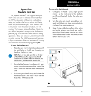 Page 205195
Appendix A  
 NavData Card Use
The Jeppesen NavData® card supplied with your 
400W-series unit can be installed or removed when 
the 400W-series unit is off. Insert the card with the 
swing arm handle at the bottom and the label facing 
to the left (see illustration right). If the NavData card 
is not present when the unit is turned on, you will 
receive a “No Jeppesen Aviation Database - Limited to 
user defined waypoints” message on the database con-
firmation page. If the NavData card is removed...