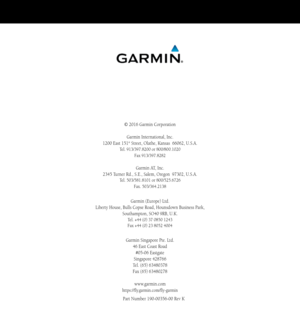 Page 220© 2016 Garmin Corporation
Garmin International, Inc. 
1200 East 151st Street, Olathe, Kansas  66062, U.S.A. 
Tel. 913/397.8200 or 800/800.1020 
Fax 913/397.8282
Garmin AT, Inc. 
2345 Turner Rd., S.E., Salem, Oregon  97302, U.S.A. 
Tel. 503/581.8101 or 800/525.6726 
Fax. 503/364.2138
Garmin (Europe) Ltd. 
Liberty House, Bulls Copse Road, Hounsdown Business Park,  
Southampton, SO40 9RB, U.K. 
Tel. +44 (0) 37 0850 1243 
Fax +44 (0) 23 8052 4004
Garmin Singapore Pte. Ltd.
46 East Coast Road
#05-06 Eastgate...