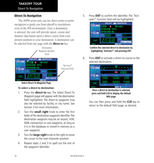 Page 2616
Direct-To Navigation
The 400W-series unit can use direct point-to-point 
navigation to guide you from takeoff to touchdown, 
even in the IFR environment. Once a destination 
is selected, the unit will provide speed, course and 
distance data based upon a direct course from your 
present position to your destination. A destination can 
be selected from any page with the direct-to key. 
“Activate?” 
Function Field
Select Direct-To Waypoint Page
Destination 
Waypoint Identifier  Field
To select a...