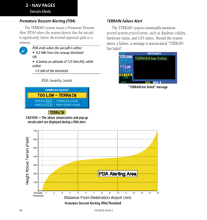 Page 5848
Premature  Descent Alerting (PDA)
The TERRAIN system issues a Premature Descent 
Alert (PDA) when the system detects that the aircraft 
is significantly below the normal approach path to a 
runway. 
 PDA ends when the aircraft is either:   
•  0.5 NM from the runway threshold  
OR  
•  is below an altitude of 125 feet AGL while 
within  
   1.0 NM of the threshold. 
CAUTION — The above annunciation and pop-up 
terrain alert are displayed during a PDA alert. 
PDA Severity Levels
TERRAIN  Failure Alert...