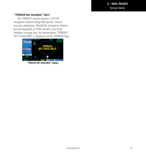 Page 5949
Terrain Alerts
“TERRAIN  Not Available” Alert
The TERRAIN system requires a 3D GPS 
navigation solution along with specific vertical 
accuracy minimums. Should the navigation solution 
become degraded, or if the aircraft is out of the 
database coverage area, the annunciation “TERRAIN 
NOT AVAILABLE” is displayed on the TERRAIN Page. 
“TERRAIN NOT AVAILABLE” display
2 - NAV PAGES 
190-00356-00 Rev K  