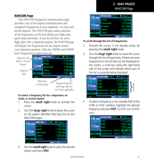 Page 6151
NAVCOM Page
NAVCOM Page
The NAVCOM (navigation communications) page 
provides a list of the airport communication and 
navigation frequencies at your departure, en route and 
arrival airports. The NAVCOM page makes selection 
of the frequencies you’ll need along your flight plan 
quick and convenient. If you do not have an active 
flight plan with a departure airport, the NAVCOM page 
will display the frequencies for the airport nearest 
your departure position. Only the 420AW and 430AW 
move...