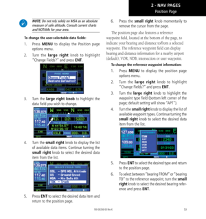 Page 6353
Position Page
 NOTE: Do not rely solely on MSA as an absolute 
measure of safe altitude. Consult current charts 
and NOTAMs for your area. 
To change the user-selectable data fields: 
1.  Press MENU to display the Position page 
options menu. 
2.  Turn  the large right knob to highlight 
“Change Fields?” and press ENT. 
3.  Turn  the large right knob to highlight the 
data field you wish to change. 
4.  Turn the small right knob to display the list 
of available data items. Continue turning the 
small...