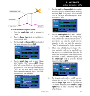 Page 6757
Vertical Navigation - VNAV
To create a vertical navigation profile:
1.  Press  the small right knob to activate the 
cursor. 
2.  Turn  the large right knob to highlight the 
target altitude field. 
3.   Turn the small and large right knobs to select 
the target altitude and press ENT. 
4.   Turn  the small right knob to select “Above 
Wpt” (AGL) or “MSL”, and press ENT. “Above 
Wpt” will use the altitude of a destination air-
port as stored in the Jeppesen NavData card. 
“MSL” lets you set a specific...