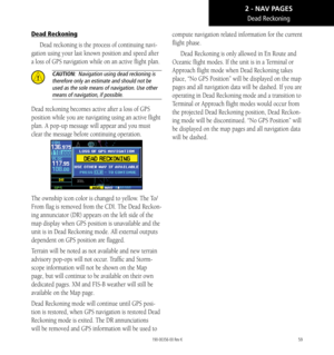 Page 6959
Dead Reckoning
Dead reckoning is the process of continuing navi-
gation using your last known position and speed after 
a loss of GPS navigation while on an active flight plan. 
 CAUTION:  Navigation using dead reckoning is 
therefore only an estimate and should not be 
used as the sole means of navigation. Use other 
means of navigation, if possible. 
Dead reckoning becomes active after a loss of GPS 
position while you are navigating using an active flight 
plan. A pop-up message will appear and you...