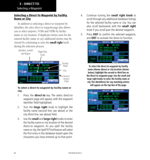 Page 7262
Selecting  a Waypoint
Selecting a Direct-To Waypoint by Facility 
Name or City
In addition to selecting a direct-to waypoint by 
identifier, the select direct-to waypoint page also allows 
you to select airports, VORs and NDBs by facility 
name or city location. If duplicate entries exist for the 
entered facility name or city, additional entries may be 
viewed by continuing to turn the small right knob 
during the selection process. 
FacilityName
Identifier, Symbol 
and RegionFlight Plan Field
City...