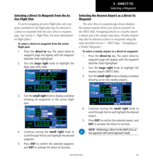 Page 7363
Selecting a Direct-To Waypoint from the Ac-
tive Flight Plan
If you’re navigating an active flight plan, any way-
point contained in the flight plan may be selected as 
a direct-to waypoint from the select direct-to waypoint 
page. (see Section 4 - Flight Plans, for more information 
on flight plans.) 
To select a direct-to waypoint from the active 
flight plan: 
1.  Press  the direct-to key. The select direct-to 
waypoint page will appear, with the waypoint 
identifier field highlighted. 
2.  Turn...