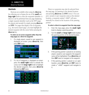 Page 7464
Shortcuts
Shortcuts are available when using the direct-to 
key, allowing you to bypass the use of the small and 
large right knobs to enter the waypoint’s identifier. A 
direct-to can be performed from any page displaying 
a single waypoint identifier (such as the WPT pages 
for airports and navaids) by simply pressing direct-to 
and ENT. For pages that display a list of waypoints 
(e.g., the nearest airport page), you must highlight the 
desired waypoint with the cursor before pressing the...