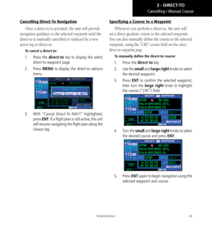 Page 7565
Cancelling Direct-To Navigation
Once a direct-to is activated, the unit will provide 
navigation guidance to the selected waypoint until the 
direct-to is manually cancelled or replaced by a new 
active leg or direct-to. 
To cancel a direct-to: 
1.  Press the direct-to key to display the select 
direct-to waypoint page. 
2.   Press MENU to display the direct-to options 
menu. 
3.  With “Cancel Direct-To NAV?” highlighted, 
press ENT. If a flight plan is still active, the unit 
will resume navigating...