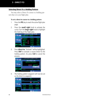 Page 7666
Selecting Direct-To a Holding Pattern
You may select a Direct-To course to a holding pat-
tern that is in your flight plan. 
To set a direct-to course to a holding pattern:
1.  Press the FPL key to reach the active flight plan 
page. 
2.   Press  the small right knob to activate the 
cursor. Turn  the large right knob to highlight 
the hold leg of the flight plan. 
3.  Press direct-to. “Activate” will be highlighted. 
Press ENT to activate a course Direct-To the 
holding pattern. Or, press CLR to...