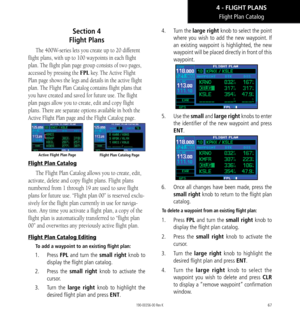 Page 7767
Flight Plan Catalog
Section 4  
Flight Plans
The 400W-series lets you create up to 20 different 
flight plans, with up to 100 waypoints in each flight 
plan. The flight plan page group consists of two pages, 
accessed by pressing the FPL key. The Active Flight 
Plan page shows the legs and details in the active flight 
plan. The Flight Plan Catalog contains flight plans that 
you have created and saved for future use. The flight 
plan pages allow you to create, edit and copy flight 
plans. There are...