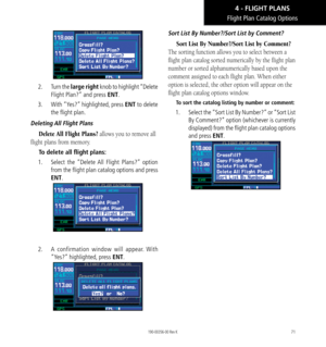 Page 8171
Flight Plan Catalog Options
2.   Turn the large right knob to highlight “Delete 
Flight Plan?” and press ENT. 
3.   With “Yes?” highlighted, press ENT to delete 
the flight plan. 
Deleting All Flight Plans
Delete All Flight Plans? allows you to remove all 
flight plans from memory. 
To delete all flight plans: 
1.   Select the “Delete All Flight Plans?” option 
from the flight plan catalog options and press 
ENT. 
2.   A confirmation window will appear. With 
“Yes?” highlighted, press ENT. 
 Sort...