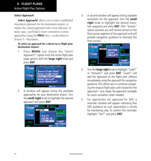 Page 8474
Active Flight Plan Options
Select Approach
Select Approach? allows you to select a published 
instrument approach for the destination airport, or 
replace the current approach with a new selection. In 
many cases, you’ll find it more convenient to select 
approaches using the PROC key— as described in 
Section 5 - Procedures. 
To select an approach for a direct-to or flight plan 
destination airport: 
1.  Press MENU and choose the “Select 
Approach?” option from the active flight plan 
page options...