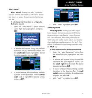 Page 8575
Active Flight Plan Options
Select Arrival
Select Arrival? allows you to select a published 
standard terminal arrival route (STAR) for the destina-
tion airport, or replace the current arrival with a new 
selection.  
To select an arrival for a direct-to or flight plan 
destination airport: 
1.    Select the “Select Arrival?” option from the 
active flight plan page options and press 
ENT. 
2.   A window will appear listing the available 
transitions for your destination airport. Turn 
the small right...