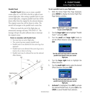 Page 8777
Active Flight Plan Options
Parallel Track
Parallel Track? allows you to create a parallel 
course offset of 1 to 99 NM to the left or right of your 
current flight plan. After setting a parallel track to your 
current flight plan, a magenta parallel track line will be 
drawn offset from the original by the selected distance. 
The original course line will be drawn in white. The 
aircraft will navigate to the parallel track course line. 
When you reach the end of the flight plan, an 
annunciator...