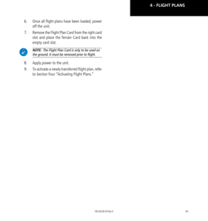 Page 9181
6.  Once all flight plans have been loaded, power 
off the unit. 
7.  Remove the Flight Plan Card from the right card 
slot and place the Terrain Card back into the 
empty card slot. 
 NOTE:  The Flight Plan Card is only to be used on 
the ground. It must be removed prior to flight. 
8.  Apply power to the unit. 
9.  To activate a newly transferred flight plan, refer 
to Section Four “Activating Flight Plans.”
4 - FLIGHT PLANS 
190-00356-00 Rev K  