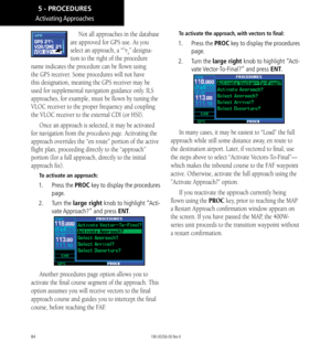 Page 9484
Activating Approaches
Not all approaches in the database 
are approved for GPS use. As you 
select an approach, a “GPS” designa-
tion to the right of the procedure 
name indicates the procedure can be flown using 
the GPS receiver. Some procedures will not have 
this designation, meaning the GPS receiver may be 
used for supplemental navigation guidance only. ILS 
approaches, for example, must be flown by tuning the 
VLOC receiver to the proper frequency and coupling 
the VLOC receiver to the external...