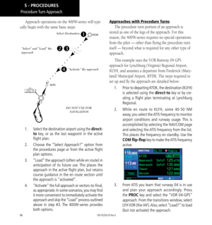 Page 9686
Procedure Turn Approach
Approach operations on the 400W-series will typi-
cally begin with the same basic steps: 
Select Destination
“Select” and “Load” the 
approach
“Activate” the approach
DO NOT USE FOR   NAVIGATION
1.    Select the destination airport using the direct-
to key, or as the last waypoint in the active 
flight plan. 
2.   Choose the “Select Approach?” option from 
the procedures page or from the active flight 
plan options. 
3.   “Load” the approach (often while en route) in...