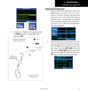 Page 9787
Procedure Turn Approach
4.    Once you are cleared for the approach, press 
the PROC key, select “Activate Approach?” 
and press ENT. 
[RW04]
DO NOT USE FOR 
 NAVIGATION
Lynchburg (VA) Regional VOR or GPS Rwy 04


Flying the Procedure Turn
1.    Within 31 NM of the destination airport, the 
400W-series will switch from “en route” 
mode to “terminal” mode (as indicated in the 
lower left corner of the screen). The switch to 
terminal mode is accompanied by a gradual 
Course Deviation Indicator...