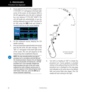 Page 9888
Procedure Turn Approach
3.   As you approach the IAF (LYH), a waypoint alert 
(“LT TO 205° x S”) will appear in the lower right 
corner of the screen. As the distance (DIS) to 
the IAF approaches zero, the alert is replaced 
by a turn advisory (“LT TO 205° NOW”). The 
unit will guide you automatically, or you can 
dial the outbound course of 205° into the CDI 
(or HSI) using the OBS knob and initiate a 
standard rate turn to this course heading. 
4.   Fly the outbound course, keeping the CDI 
needle...