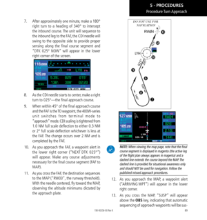 Page 9989
Procedure Turn Approach
7.   After approximately one minute, make a 180° 
right turn to a heading of 340° to intercept 
the inbound course. The unit will sequence to 
the inbound leg to the FAF, the CDI needle will 
swing to the opposite side to provide proper 
sensing along the final course segment and 
“DTK 025° NOW” will appear in the lower 
right corner of the screen. 
8.   As the CDI needle starts to center, make a right 
turn to 025°—the final approach course. 
9.   When within 45° of the final...