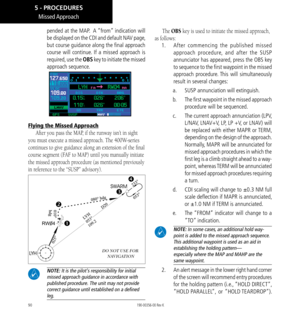 Page 10090
Missed Approach
pended at the MAP.  A “from” indication will 
be displayed on the CDI and default NAV page, 
but course guidance along the final approach 
course will continue. If a missed approach is 
required, use the OBS key to initiate the missed 
approach sequence. 
Flying the Missed Approach
After you pass the MAP, if the runway isn’t in sight 
you must execute a missed approach. The 400W-series 
continues to give guidance along an extension of the final 
course segment (FAF to MAP) until you...