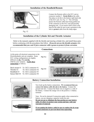 Page 14
 Fig. 12 
Installation of the Handheld/Remote 
Connect the Remote cable to the ECU unit at 
connector number 3.  Strain Relieve the cable.
One place to do this is the bottom right hand side 
of the ECU unit. See Fig. 12.  This will help 
protect the Remote cable from being pulled out 
of the connector on the ECU unit and possibly 
damaging unit.  If you need to drill a hole in the 
boat for the cable be sure to put a grommet in the 
hole to protect cable from the sharp edges. 
Installation of the...