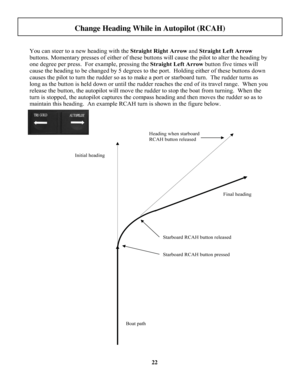 Page 22
22
You can steer to a new heading with the Straight Right Arrow and Straight Left Arrow
buttons. Momentary presses of either of these buttons will cause the pilot to alter the heading by 
one degree per press.  For example, pressing the Straight Left Arrow button five times will 
cause the heading to be changed by 5 degrees to the port.  Holding either of these buttons down 
causes the pilot to turn the rudder so as to make a port or starboard turn.  The rudder turns as 
long as the button is held down...