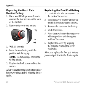 Page 2220 Forerunner 210 Owner’s Manual
Appendix
Replacing the Heart Rate 
Monitor Battery
1. Use a small Phillips screwdriver to 
remove the four screws on the back 
of the module.
2.  Remove the cover and  battery. 
3. Wait 30 seconds. 
4.  Insert the new battery with the 
positive side facing up.
NOTe: Do not damage or lose the 
O-ring gasket.
5.  Replace the back cover and the four 
screws.
After you replace the heart rate monitor 
battery, you must pair it with the device 
again.
Replacing the Foot Pod...