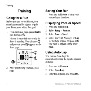 Page 64 Forerunner 210 Owner’s Manual
Training
Training
going for a Run
Before you can record history, you 
must locate satellite signals or pair 
your Forerunner with a foot pod.
1. From the timer page, press  start to 
start the timer 
➊. 
History is recorded only while the 
timer is running. Your distance 
➋ 
and pace or speed ➌ appear on the 
timer page.
➋
➌
➊
2.  After completing your run, press 
stop.
Saving Your Run
Press and hold reset to save your 
run and reset the timer. 
Displaying Pace or Speed...