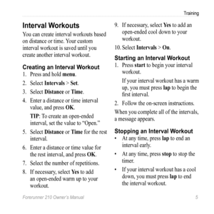 Page 7Forerunner 210 Owner’s Manual 5
Training
Interval Workouts
You can create interval workouts based 
on distance or time. Your custom 
interval workout is saved until you 
create another interval workout.
Creating an Interval Workout
1.  Press and hold menu.
2.  Select  Intervals > Set.
3.  Select  Distance or Time.
4.  Enter a distance or time interval 
value, and press OK.
TIP: To create an open-ended 
interval, set the value to “Open.”
5.  Select  Distance or  Time for the rest 
interval.
6.  Enter a...