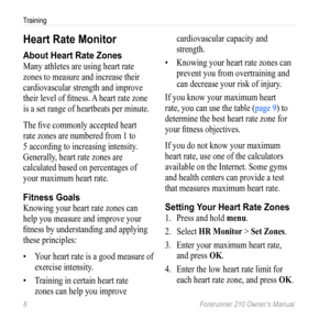 Page 108 Forerunner 210 Owner’s Manual
Training
Heart Rate Monitor
About Heart Rate Zones
Many athletes are using heart rate 
zones to measure and increase their 
cardiovascular strength and improve 
their level of fitness. A heart rate zone 
is a set range of heartbeats per minute.
The five commonly accepted heart 
rate zones are numbered from 1 to 
5 according to increasing intensity. 
Generally, heart rate zones are 
calculated based on percentages of 
your maximum heart rate. 
Fitness goals
Knowing your...