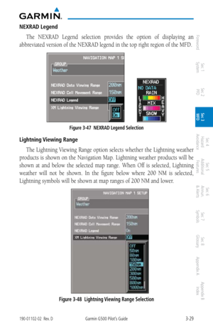 Page 1013-29190-01102-02  Rev. DGarmin G500 Pilot’s Guide
ForewordSec 1 
System Sec 2 
PFD Sec 3 
MFD Sec 4 
Hazard 
Avoidance
Sec 5 
Additional  Features Sec 6 
Annun. 
& Alerts Sec 7 
Symbols Sec 8 
Glossary Appendix A Appendix B 
Index
NEXRAD Legend
The  NEXRAD  Legend  selection  provides  the  option  of  displaying  an 
abbreviated version of the NEXRAD legend in the top right region of the MFD. 
         
Figure 3-47  NEXRAD Legend Selection
Lightning Viewing Range
The Lightning Viewing Range option...