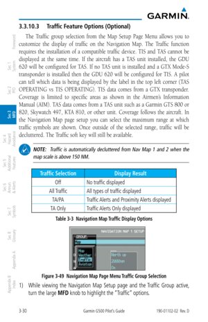 Page 1023-30Garmin G500 Pilot’s Guide190-01102-02  Rev. D
Foreword
Sec 1 
System
Sec 2 
PFD
Sec 3 
MFD
Sec 4 
Hazard 
Avoidance
Sec 5 
Additional  Features
Sec 6 
Annun. 
& Alerts
Sec 7 
Symbols
Sec 8 
Glossary
Appendix A
Appendix B 
Index
3.3.10.3  Traffic Feature Options (Optional)
The  Traffic  group  selection  from  the  Map  Setup  Page  Menu  allows  you  to 
customize  the  display  of  traffic  on  the  Navigation  Map.  The  Traffic  function 
requires  the  installation  of  a  compatible  traffic...