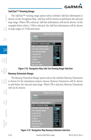 Page 1043-32Garmin G500 Pilot’s Guide190-01102-02  Rev. D
Foreword
Sec 1 
System
Sec 2 
PFD
Sec 3 
MFD
Sec 4 
Hazard 
Avoidance
Sec 5 
Additional  Features
Sec 6 
Annun. 
& Alerts
Sec 7 
Symbols
Sec 8 
Glossary
Appendix A
Appendix B 
Index
SafeTaxi™ Viewing Range
The SafeTaxi™ viewing range option selects whether SafeTaxi information is 
shown on the Navigation Map. SafeTaxi will be shown at and below the selected 
map range. When Off is selected, SafeTaxi information will not be shown. In the 
example below...
