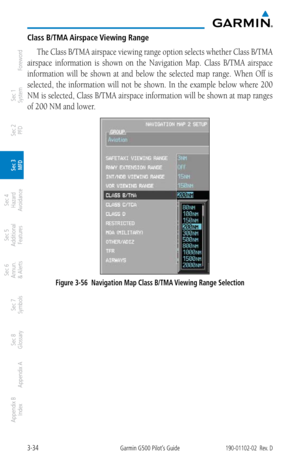 Page 1063-34Garmin G500 Pilot’s Guide190-01102-02  Rev. D
Foreword
Sec 1 
System
Sec 2 
PFD
Sec 3 
MFD
Sec 4 
Hazard 
Avoidance
Sec 5 
Additional  Features
Sec 6 
Annun. 
& Alerts
Sec 7 
Symbols
Sec 8 
Glossary
Appendix A
Appendix B 
Index
Class B/TMA Airspace Viewing Range
The Class B/TMA airspace viewing range option selects whether Class B/TMA 
airspace  information  is  shown  on  the  Navigation  Map.  Class  B/TMA  airspace 
information  will  be  shown  at  and  below  the  selected  map  range.  When...