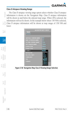 Page 1083-36Garmin G500 Pilot’s Guide190-01102-02  Rev. D
Foreword
Sec 1 
System
Sec 2 
PFD
Sec 3 
MFD
Sec 4 
Hazard 
Avoidance
Sec 5 
Additional  Features
Sec 6 
Annun. 
& Alerts
Sec 7 
Symbols
Sec 8 
Glossary
Appendix A
Appendix B 
Index
Class D Airspace Viewing Range
The Class D airspace viewing range option selects whether Class D airspace 
information  is  shown  on  the  Navigation  Map.  Class  D  airspace  information 
will  be  shown  at  and  below  the  selected  map  range.  When  Off  is  selected,...