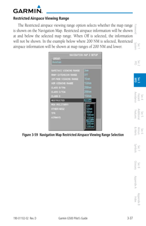 Page 1093-37190-01102-02  Rev. DGarmin G500 Pilot’s Guide
ForewordSec 1 
System Sec 2 
PFD Sec 3 
MFD Sec 4 
Hazard 
Avoidance
Sec 5 
Additional  Features Sec 6 
Annun. 
& Alerts Sec 7 
Symbols Sec 8 
Glossary Appendix A Appendix B 
Index
Restricted Airspace Viewing Range
The Restricted airspace viewing range option selects whether the map range 
is shown on the Navigation Map. Restricted airspace information will be shown 
at  and  below  the  selected  map  range.  When  Off  is  selected,  the  information...