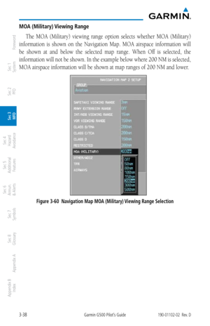 Page 1103-38Garmin G500 Pilot’s Guide190-01102-02  Rev. D
Foreword
Sec 1 
System
Sec 2 
PFD
Sec 3 
MFD
Sec 4 
Hazard 
Avoidance
Sec 5 
Additional  Features
Sec 6 
Annun. 
& Alerts
Sec 7 
Symbols
Sec 8 
Glossary
Appendix A
Appendix B 
Index
MOA (Military) Viewing Range
The  MOA  (Military)  viewing  range  option  selects  whether  MOA  (Military) 
information  is  shown  on  the  Navigation  Map.  MOA  airspace  information  will 
be  shown  at  and  below  the  selected  map  range.  When  Off  is  selected,...