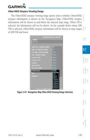 Page 1113-39190-01102-02  Rev. DGarmin G500 Pilot’s Guide
ForewordSec 1 
System Sec 2 
PFD Sec 3 
MFD Sec 4 
Hazard 
Avoidance
Sec 5 
Additional  Features Sec 6 
Annun. 
& Alerts Sec 7 
Symbols Sec 8 
Glossary Appendix A Appendix B 
Index
Other/ADIZ Airspace Viewing Range
The Other/ADIZ airspace viewing range option selects whether Other/ADIZ 
airspace  information  is  shown  on  the  Navigation  Map.  Other/ADIZ  airspace 
information  will  be  shown  at  and  below  the  selected  map  range.  When  Off  is...