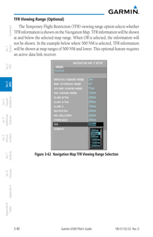 Page 1123-40Garmin G500 Pilot’s Guide190-01102-02  Rev. D
Foreword
Sec 1 
System
Sec 2 
PFD
Sec 3 
MFD
Sec 4 
Hazard 
Avoidance
Sec 5 
Additional  Features
Sec 6 
Annun. 
& Alerts
Sec 7 
Symbols
Sec 8 
Glossary
Appendix A
Appendix B 
Index
TFR Viewing Range (Optional)
The Temporary Flight Restriction (TFR) viewing range option selects whether 
TFR information is shown on the Navigation Map. TFR information will be shown 
at and below the selected map range. When Off is selected, the information will 
not be...