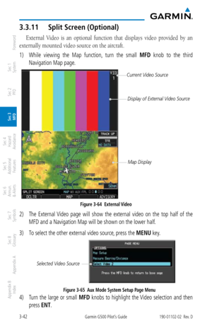 Page 1143-42Garmin G500 Pilot’s Guide190-01102-02  Rev. D
Foreword
Sec 1 
System
Sec 2 
PFD
Sec 3 
MFD
Sec 4 
Hazard 
Avoidance
Sec 5 
Additional  Features
Sec 6 
Annun. 
& Alerts
Sec 7 
Symbols
Sec 8 
Glossary
Appendix A
Appendix B 
Index
3.3.11  Split Screen (Optional)
External  Video  is  an  optional  function  that  displays  video  provided  by  an 
externally mounted video source on the aircraft. 
1)  While  viewing  the  Map  function,  turn  the  small  MFD  knob  to  the  third 
Navigation Map page....