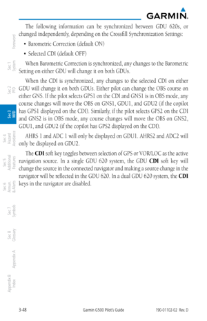 Page 1203-48Garmin G500 Pilot’s Guide190-01102-02  Rev. D
Foreword
Sec 1 
System
Sec 2 
PFD
Sec 3 
MFD
Sec 4 
Hazard 
Avoidance
Sec 5 
Additional  Features
Sec 6 
Annun. 
& Alerts
Sec 7 
Symbols
Sec 8 
Glossary
Appendix A
Appendix B 
Index
The  following  information  can  be  synchronized  between  GDU  620s,  or 
changed independently, depending on the Crossfill Synchronization Settings: 
•	 Barometric	Correction	(default	ON)	
•	 Selected	CDI (default OFF)When Barometric Correction is synchronized, any changes...