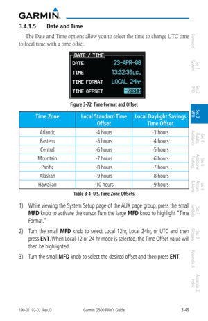 Page 1213-49190-01102-02  Rev. DGarmin G500 Pilot’s Guide
ForewordSec 1 
System Sec 2 
PFD Sec 3 
MFD Sec 4 
Hazard 
Avoidance
Sec 5 
Additional  Features Sec 6 
Annun. 
& Alerts Sec 7 
Symbols Sec 8 
Glossary Appendix A Appendix B 
Index
3.4.1.5  Date and Time
The Date and Time options allow you to select the time to change UTC time 
to local time with a time offset. 
Figure 3-72  Time Format and Offset
Time Zone Local Standard Time 
Offset Local Daylight Savings  
Time Offset
Atlantic -4 hours -3 hours
Eastern...