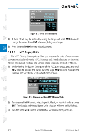 Page 1223-50Garmin G500 Pilot’s Guide190-01102-02  Rev. D
Foreword
Sec 1 
System
Sec 2 
PFD
Sec 3 
MFD
Sec 4 
Hazard 
Avoidance
Sec 5 
Additional  Features
Sec 6 
Annun. 
& Alerts
Sec 7 
Symbols
Sec 8 
Glossary
Appendix A
Appendix B 
Index
 Figure 3-73  Date and Time Values
4)  A  Time  Offset  may  be  entered  by  using  the  large  and  small  MFD  knobs  to 
change the values. Press ENT
 after completing any changes. 
5)  Press the small MFD knob to exit adjustments. 
3.4.1.6  MFD Display Units
The MFD...