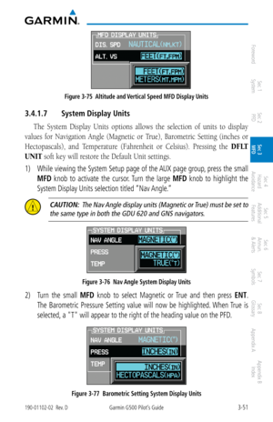 Page 1233-51190-01102-02  Rev. DGarmin G500 Pilot’s Guide
ForewordSec 1 
System Sec 2 
PFD Sec 3 
MFD Sec 4 
Hazard 
Avoidance
Sec 5 
Additional  Features Sec 6 
Annun. 
& Alerts Sec 7 
Symbols Sec 8 
Glossary Appendix A Appendix B 
Index
Figure 3-75  Altitude and Vertical Speed MFD Display Units
3.4.1.7  System Display Units
The  System  Display  Units  options  allows  the  selection  of  units  to  display 
values  for  Navigation  Angle  (Magnetic  or  True),  Barometric  Setting  (inches  or 
Hectopascals),...
