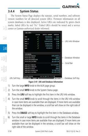 Page 1263-54Garmin G500 Pilot’s Guide190-01102-02  Rev. D
Foreword
Sec 1 
System
Sec 2 
PFD
Sec 3 
MFD
Sec 4 
Hazard 
Avoidance
Sec 5 
Additional  Features
Sec 6 
Annun. 
& Alerts
Sec 7 
Symbols
Sec 8 
Glossary
Appendix A
Appendix B 
Index
3.4.4  System Status
The  System  Status  Page  displays  the  statuses,  serial  numbers,  and  software 
version  numbers  for  all  detected  system  LRUs.  Pertinent  information  on  all 
system  databases  is  also  displayed.  Active  LRUs  are  indicated  by  green...